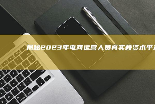 揭秘：2023年电商运营人员真实薪资水平及影响薪资的几大因素